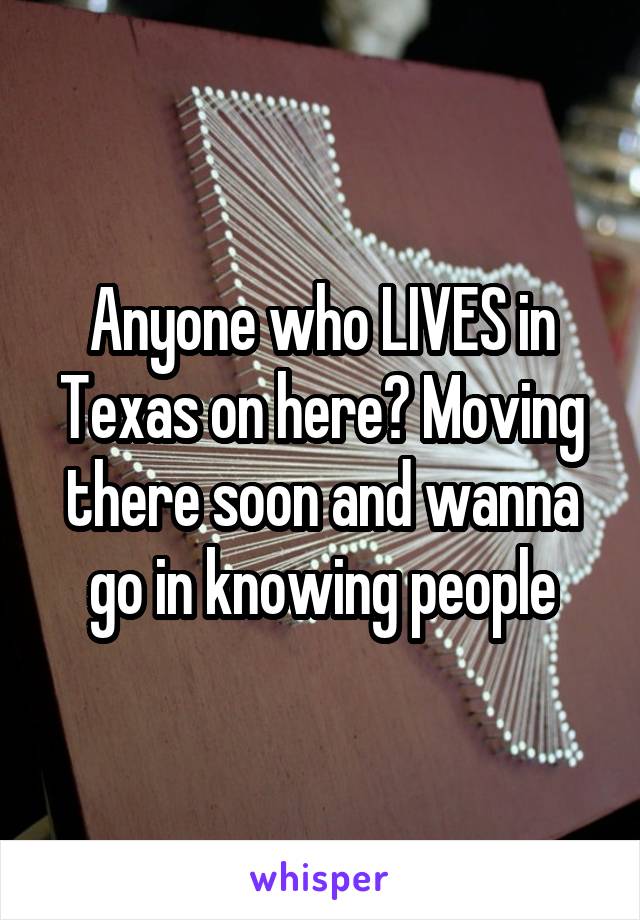 Anyone who LIVES in Texas on here? Moving there soon and wanna go in knowing people