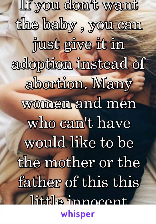 If you don't want the baby , you can just give it in adoption instead of abortion. Many women and men who can't have would like to be the mother or the father of this this little innocent thing. 