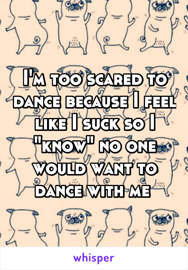 I'm too scared to dance because I feel like I suck so I "know" no one would want to dance with me 