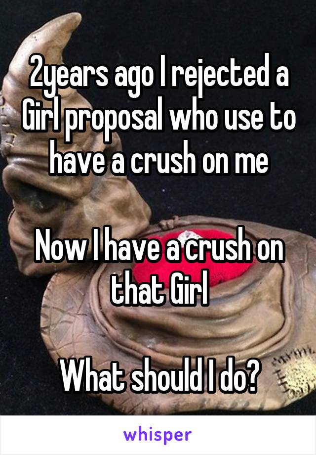 2years ago I rejected a Girl proposal who use to have a crush on me

Now I have a crush on that Girl

What should I do?