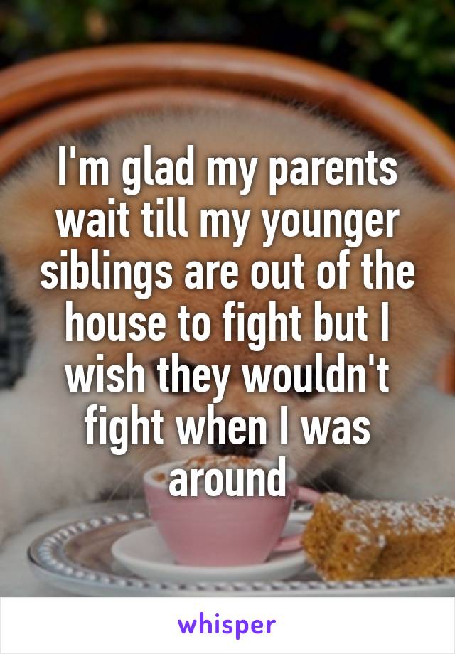 I'm glad my parents wait till my younger siblings are out of the house to fight but I wish they wouldn't fight when I was around