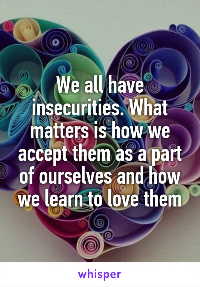 We all have insecurities. What matters is how we accept them as a part of ourselves and how we learn to love them