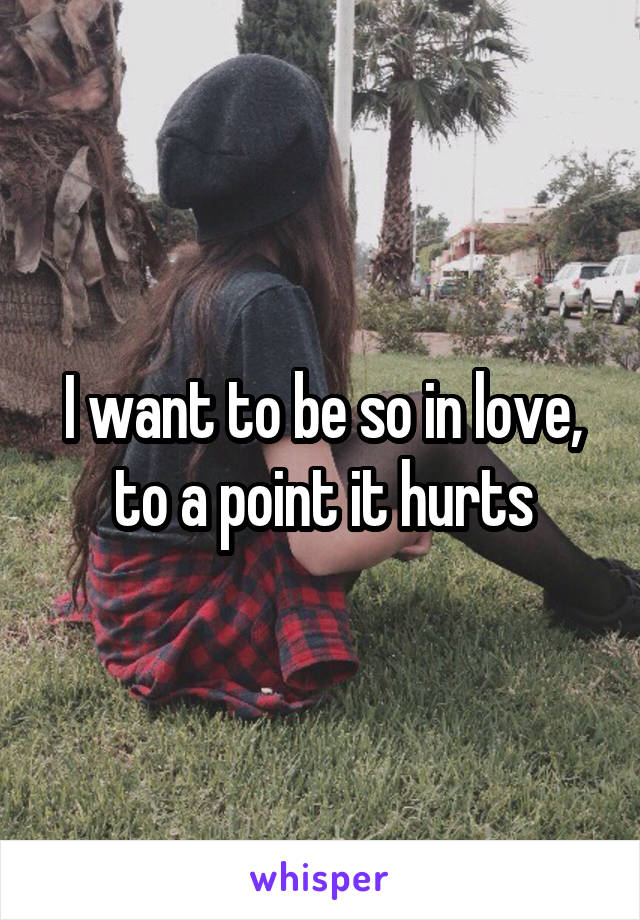 I want to be so in love, to a point it hurts