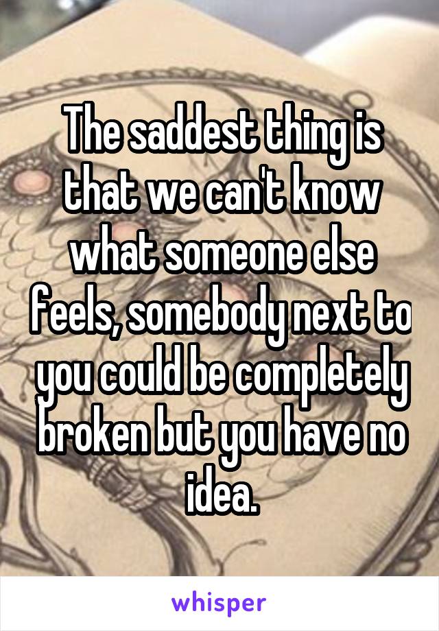 The saddest thing is that we can't know what someone else feels, somebody next to you could be completely broken but you have no idea.