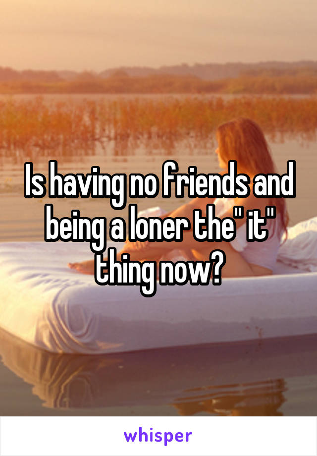 Is having no friends and being a loner the" it" thing now?