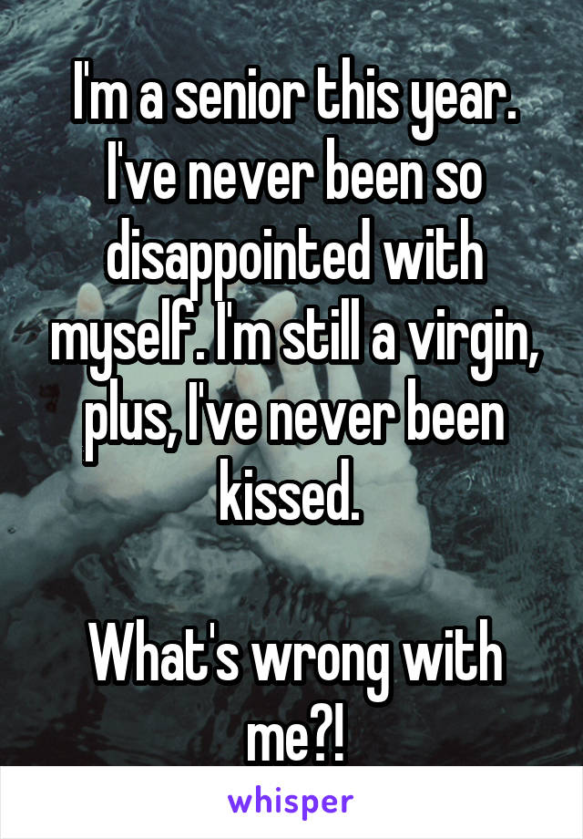 I'm a senior this year. I've never been so disappointed with myself. I'm still a virgin, plus, I've never been kissed. 

What's wrong with me?!