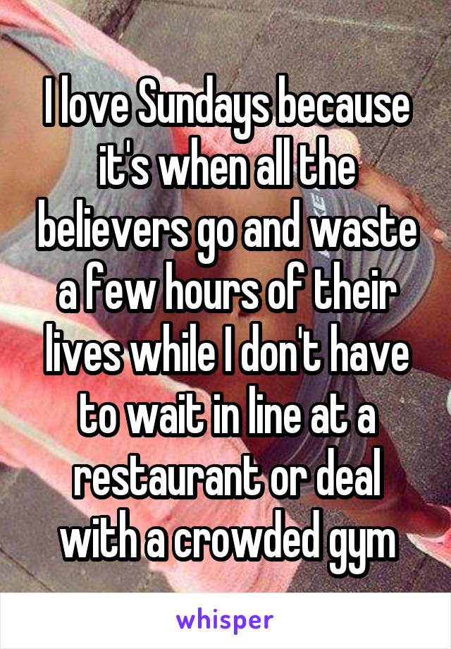 I love Sundays because it's when all the believers go and waste a few hours of their lives while I don't have to wait in line at a restaurant or deal with a crowded gym