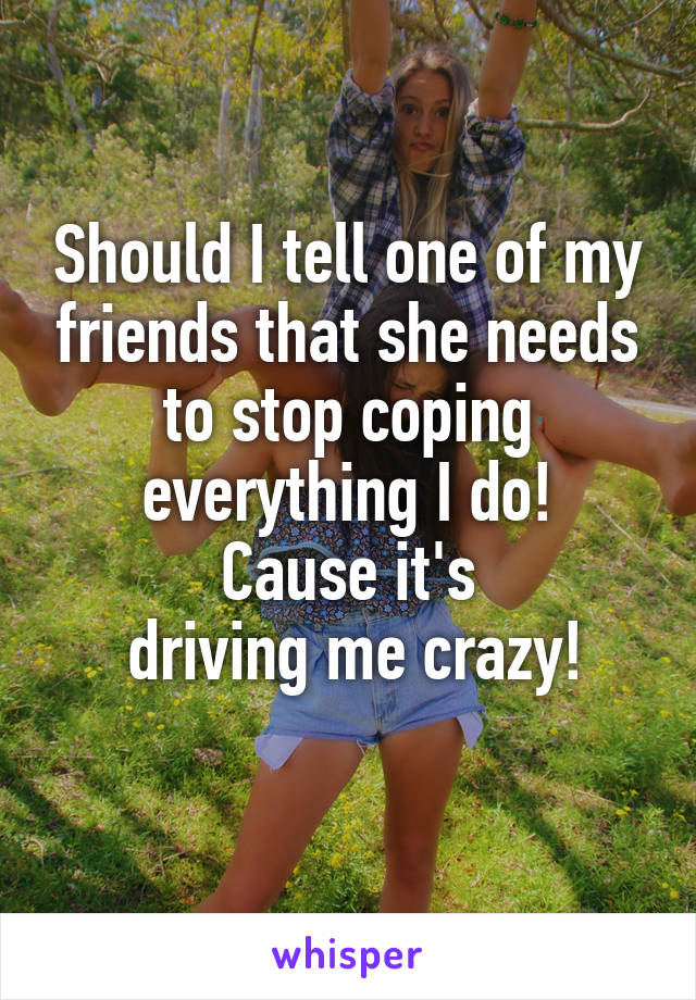 Should I tell one of my friends that she needs to stop coping everything I do!
Cause it's
 driving me crazy!
