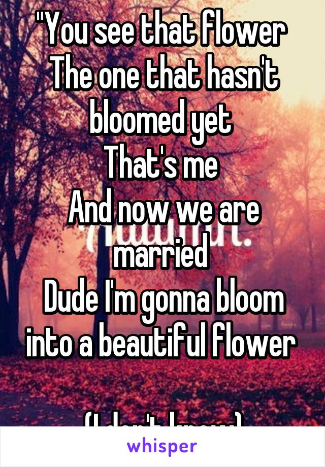 "You see that flower 
The one that hasn't bloomed yet 
That's me 
And now we are married 
Dude I'm gonna bloom into a beautiful flower 

(I don't know)