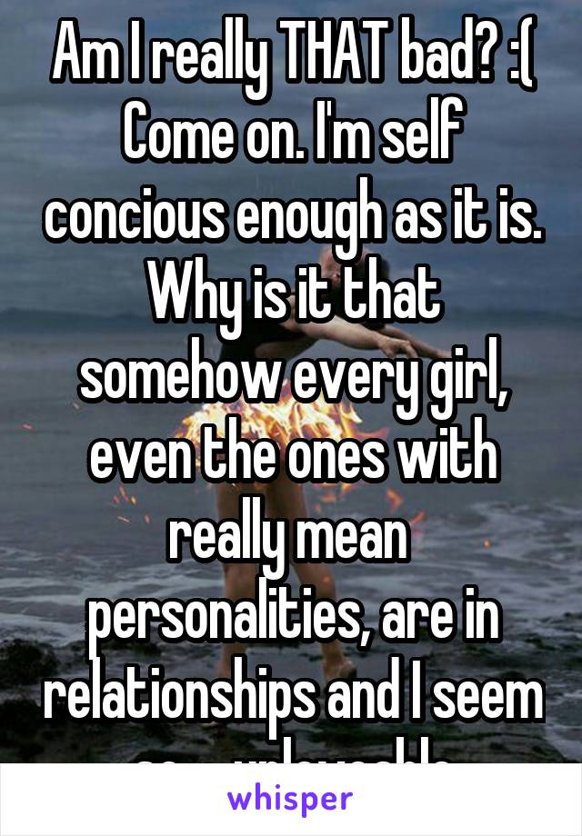 Am I really THAT bad? :( Come on. I'm self concious enough as it is. Why is it that somehow every girl, even the ones with really mean  personalities, are in relationships and I seem so ... unloveable