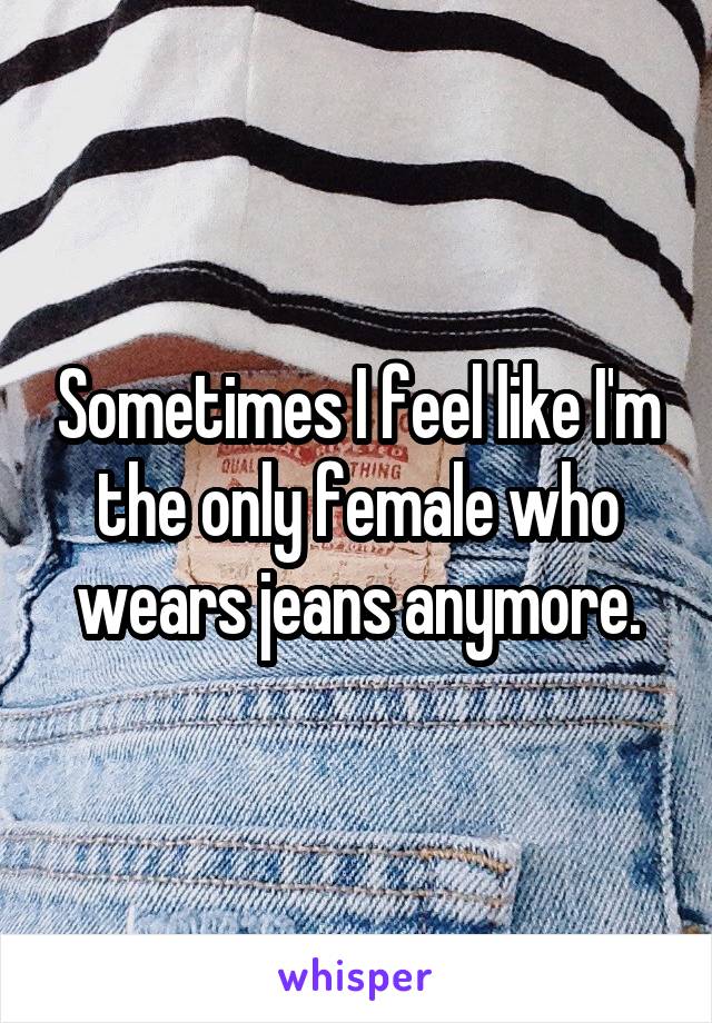 Sometimes I feel like I'm the only female who wears jeans anymore.