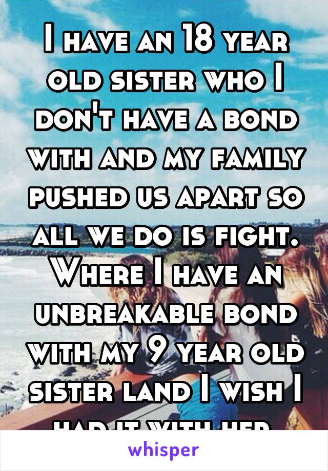 I have an 18 year old sister who I don't have a bond with and my family pushed us apart so all we do is fight. Where I have an unbreakable bond with my 9 year old sister land I wish I had it with her.