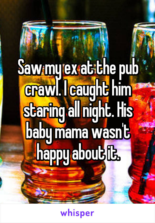 Saw my ex at the pub crawl. I caught him staring all night. His baby mama wasn't happy about it.