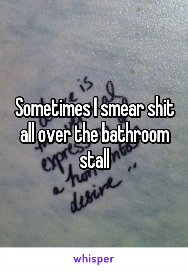 Sometimes I smear shit all over the bathroom stall