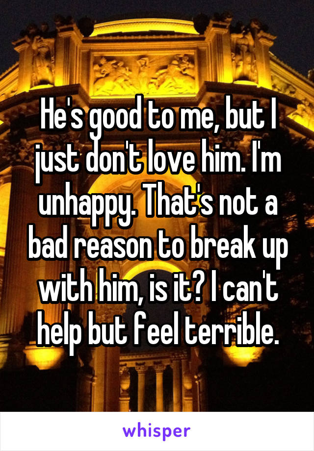 He's good to me, but I just don't love him. I'm unhappy. That's not a bad reason to break up with him, is it? I can't help but feel terrible.