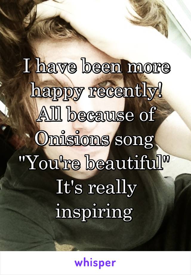 I have been more happy recently!
All because of Onisions song 
"You're beautiful" 
It's really inspiring 