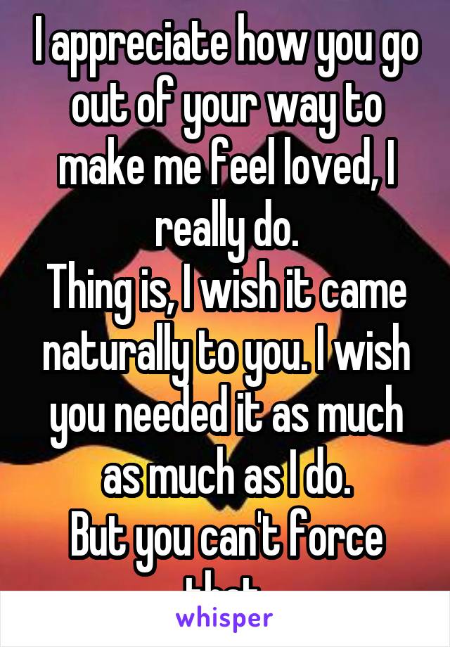 I appreciate how you go out of your way to make me feel loved, I really do.
Thing is, I wish it came naturally to you. I wish you needed it as much as much as I do.
But you can't force that.