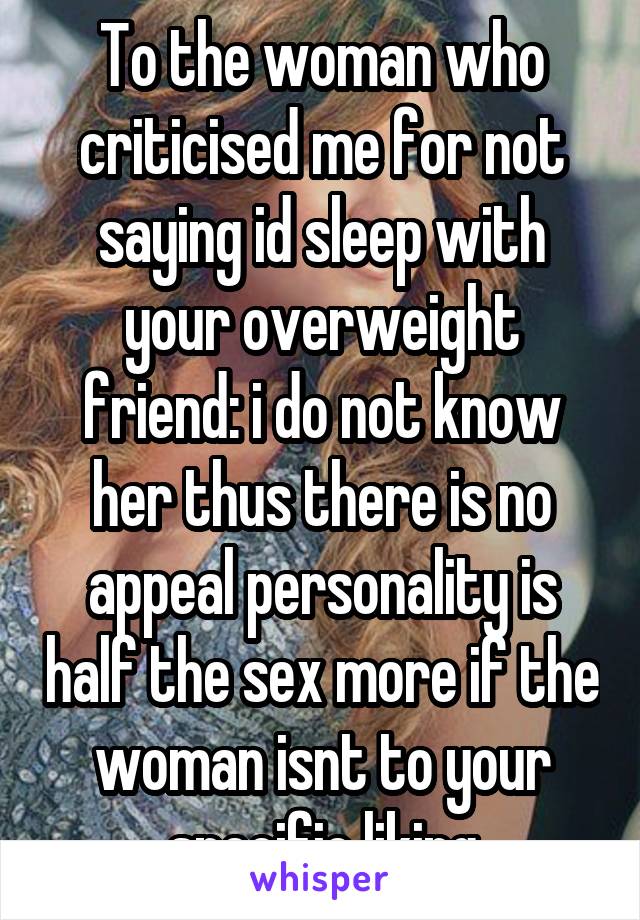 To the woman who criticised me for not saying id sleep with your overweight friend: i do not know her thus there is no appeal personality is half the sex more if the woman isnt to your specific liking