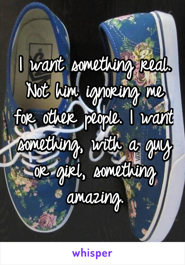 I want something real. Not him ignoring me for other people. I want something, with a guy or girl, something amazing.