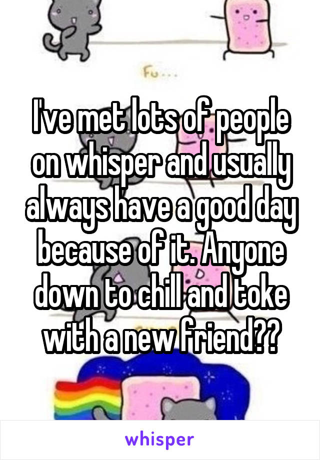 I've met lots of people on whisper and usually always have a good day because of it. Anyone down to chill and toke with a new friend??