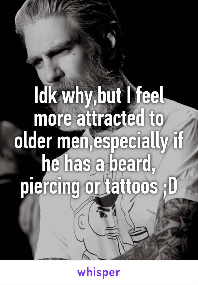 Idk why,but I feel more attracted to older men,especially if he has a beard, piercing or tattoos ;D