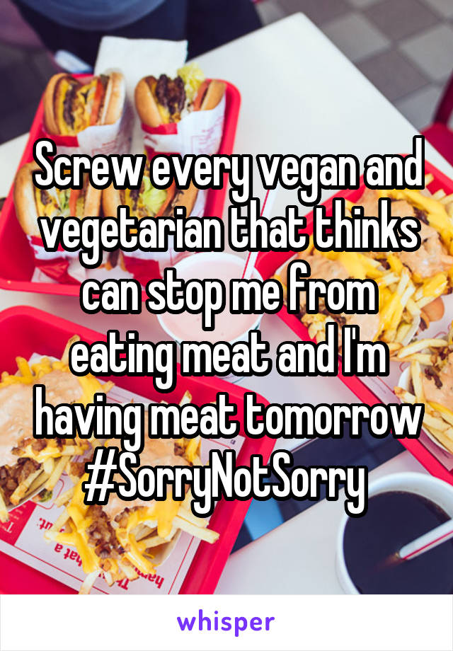 Screw every vegan and vegetarian that thinks can stop me from eating meat and I'm having meat tomorrow #SorryNotSorry 