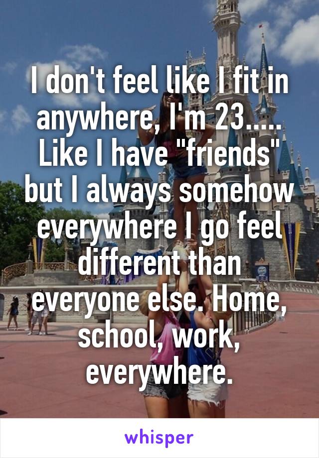 I don't feel like I fit in anywhere, I'm 23..... Like I have "friends" but I always somehow everywhere I go feel different than everyone else. Home, school, work, everywhere.