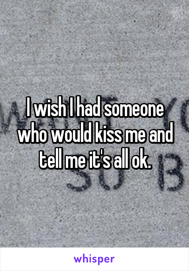 I wish I had someone who would kiss me and tell me it's all ok.