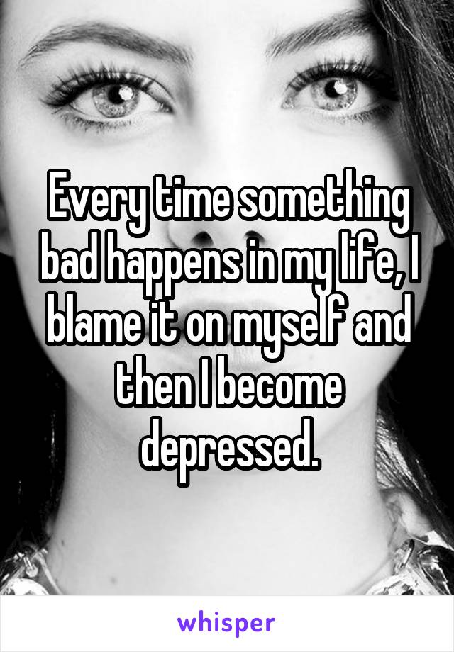 Every time something bad happens in my life, I blame it on myself and then I become depressed.