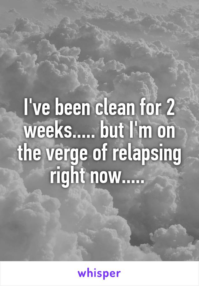 I've been clean for 2 weeks..... but I'm on the verge of relapsing right now..... 