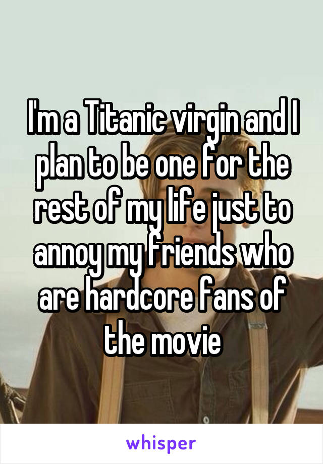 I'm a Titanic virgin and I plan to be one for the rest of my life just to annoy my friends who are hardcore fans of the movie