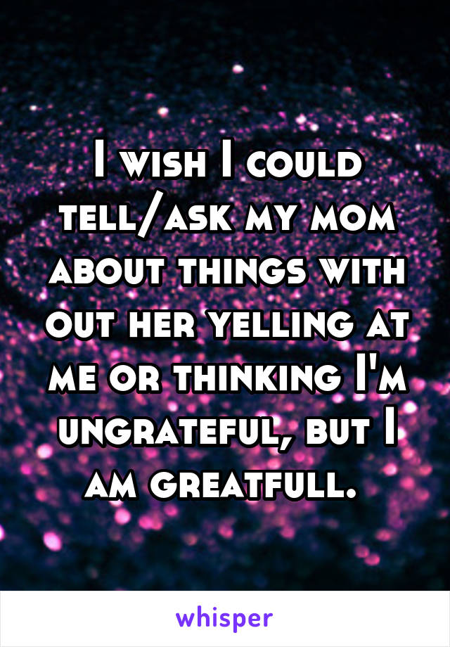 I wish I could tell/ask my mom about things with out her yelling at me or thinking I'm ungrateful, but I am greatfull. 