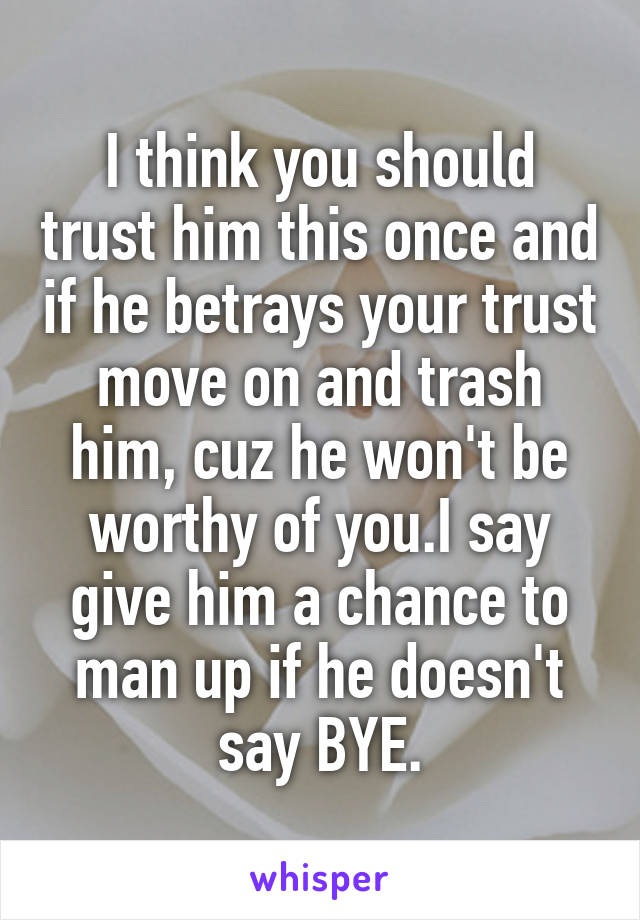 I think you should trust him this once and if he betrays your trust move on and trash him, cuz he won't be worthy of you.I say give him a chance to man up if he doesn't say BYE.