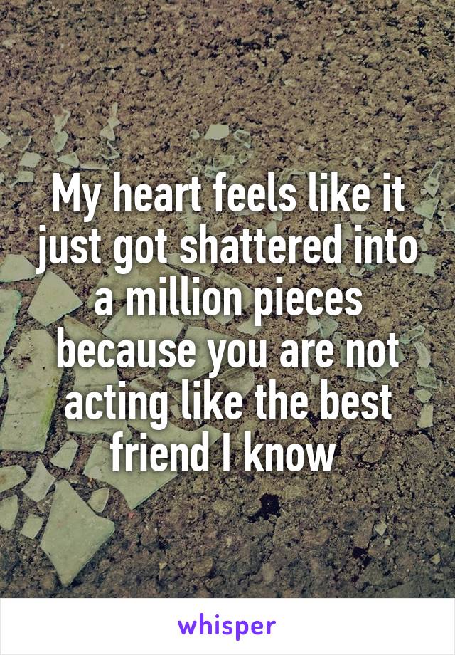 My heart feels like it just got shattered into a million pieces because you are not acting like the best friend I know 