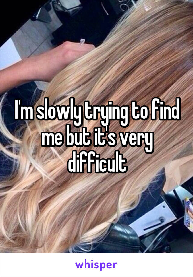 I'm slowly trying to find me but it's very difficult