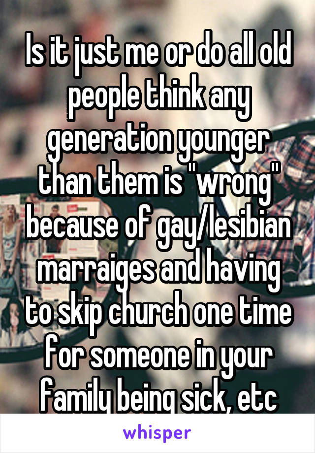 Is it just me or do all old people think any generation younger than them is "wrong" because of gay/lesibian marraiges and having to skip church one time for someone in your family being sick, etc