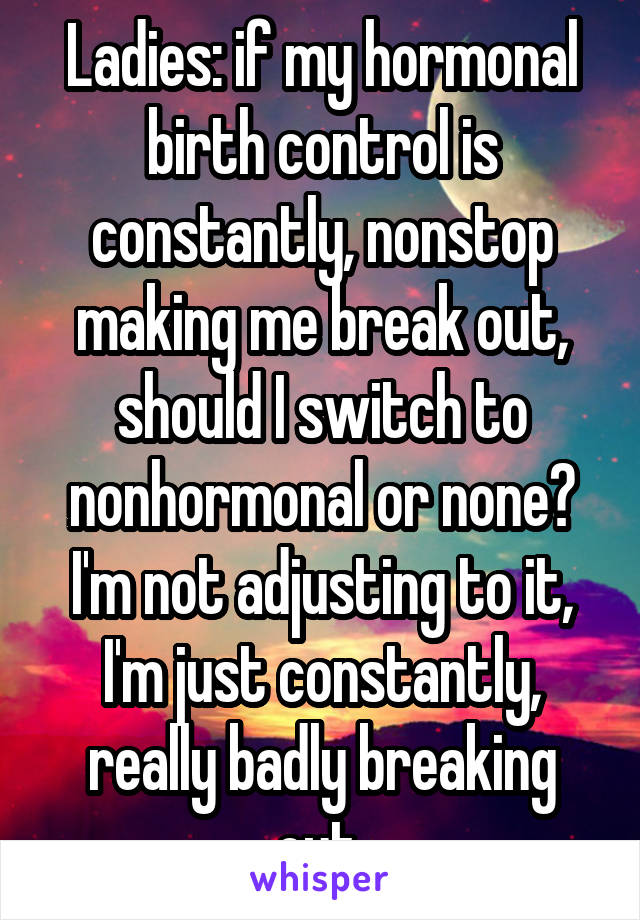 Ladies: if my hormonal birth control is constantly, nonstop making me break out, should I switch to nonhormonal or none? I'm not adjusting to it, I'm just constantly, really badly breaking out 