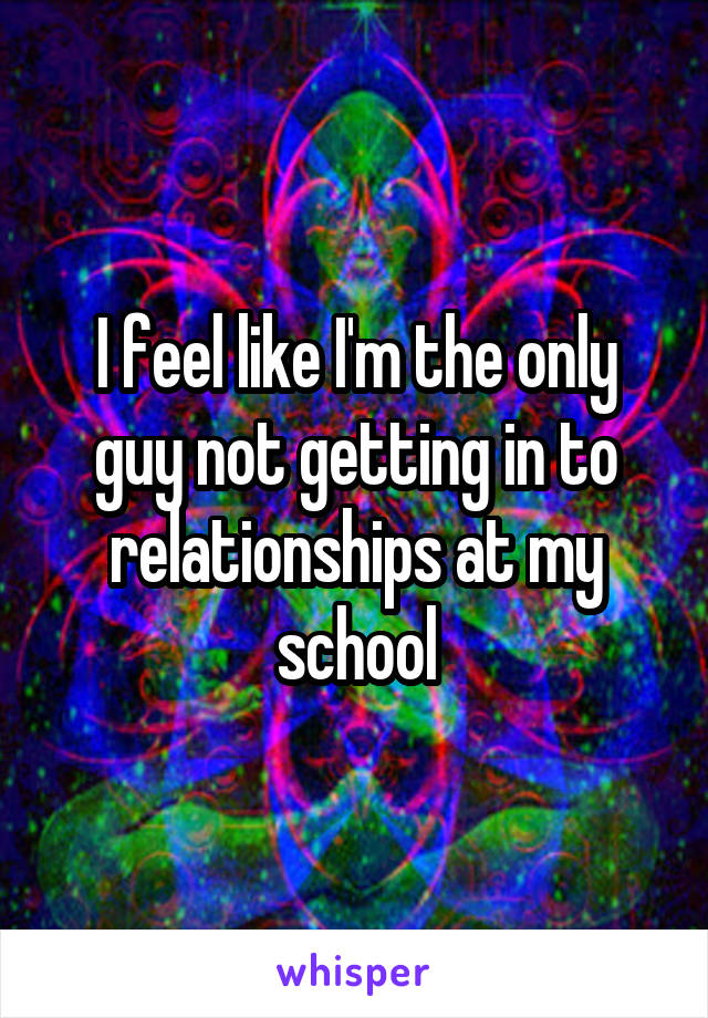 I feel like I'm the only guy not getting in to relationships at my school