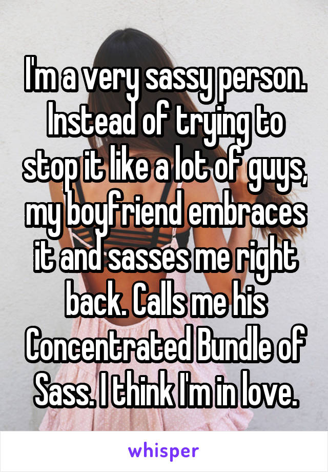 I'm a very sassy person. Instead of trying to stop it like a lot of guys, my boyfriend embraces it and sasses me right back. Calls me his Concentrated Bundle of Sass. I think I'm in love.