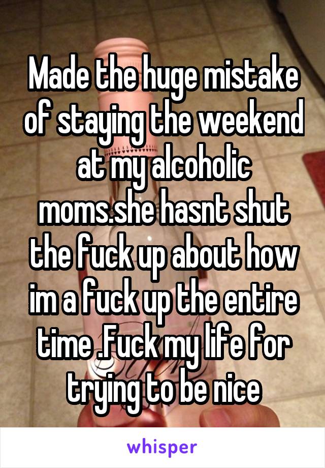 Made the huge mistake of staying the weekend at my alcoholic moms.she hasnt shut the fuck up about how im a fuck up the entire time .Fuck my life for trying to be nice