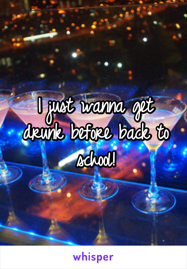 I just wanna get drunk before back to school!