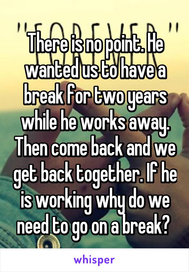 There is no point. He wanted us to have a break for two years while he works away. Then come back and we get back together. If he is working why do we need to go on a break? 