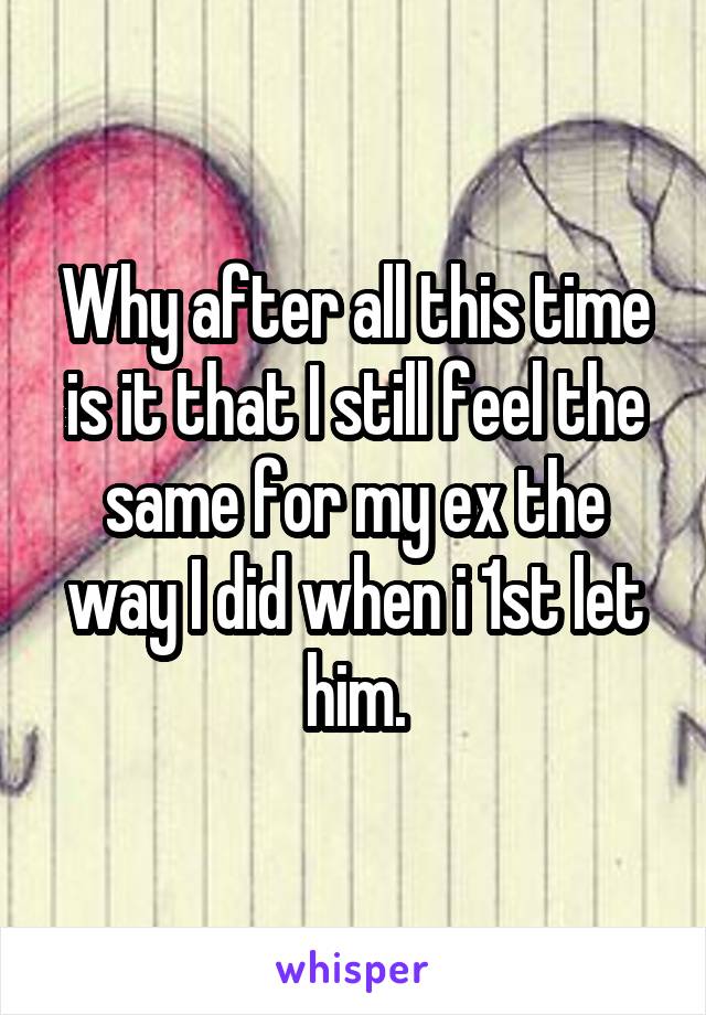 Why after all this time is it that I still feel the same for my ex the way I did when i 1st let him.