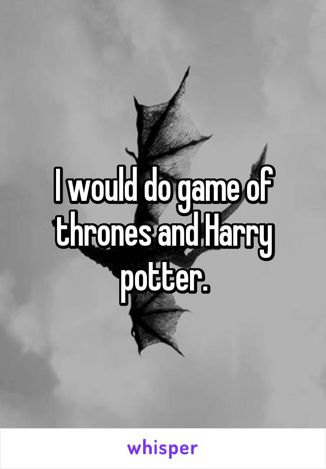 I would do game of thrones and Harry potter.