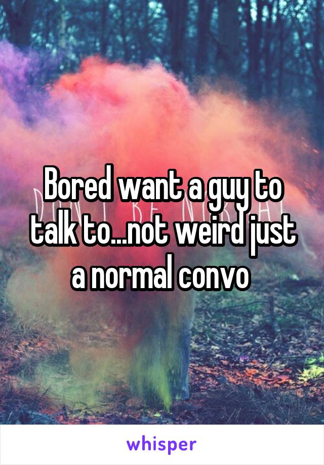 Bored want a guy to talk to...not weird just a normal convo 