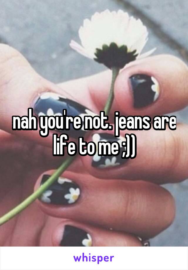 nah you're not. jeans are life to me ;))