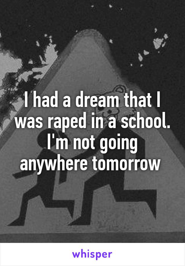 I had a dream that I was raped in a school. I'm not going anywhere tomorrow 