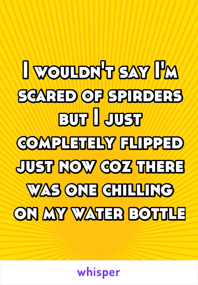 I wouldn't say I'm scared of spirders but I just completely flipped just now coz there was one chilling on my water bottle