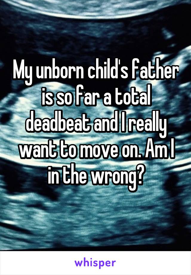 My unborn child's father is so far a total deadbeat and I really want to move on. Am I in the wrong?
