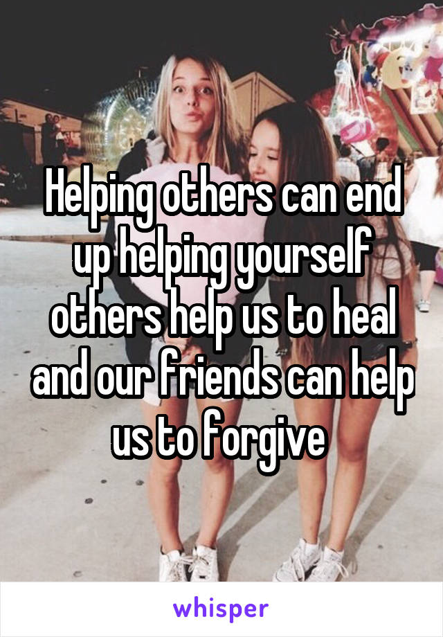 Helping others can end up helping yourself others help us to heal and our friends can help us to forgive 